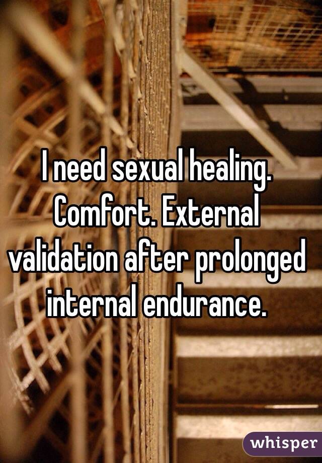 I need sexual healing. Comfort. External validation after prolonged internal endurance.