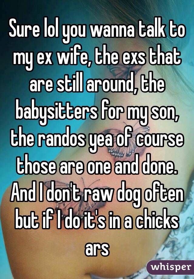 Sure lol you wanna talk to my ex wife, the exs that are still around, the babysitters for my son, the randos yea of course those are one and done. And I don't raw dog often but if I do it's in a chicks ars