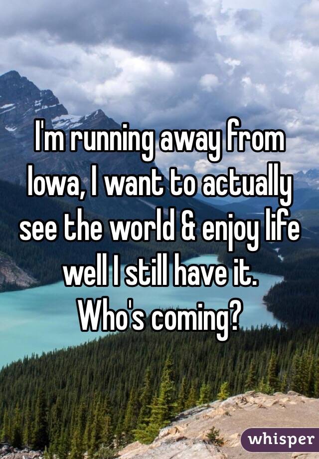I'm running away from Iowa, I want to actually see the world & enjoy life well I still have it. 
Who's coming? 