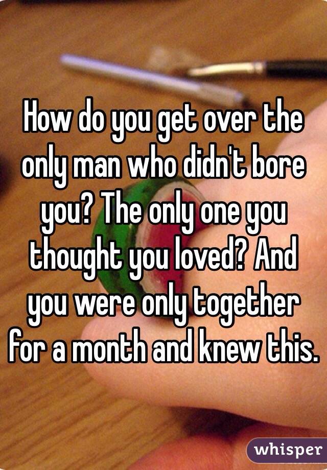 How do you get over the only man who didn't bore you? The only one you thought you loved? And you were only together for a month and knew this. 