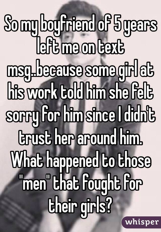 So my boyfriend of 5 years left me on text msg..because some girl at his work told him she felt sorry for him since I didn't trust her around him. 
What happened to those "men" that fought for their girls? 