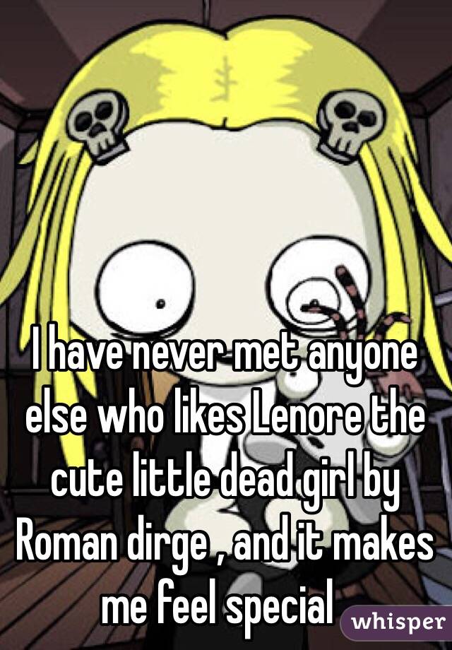 I have never met anyone else who likes Lenore the cute little dead girl by Roman dirge , and it makes me feel special .
