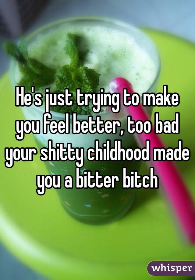 He's just trying to make you feel better, too bad your shitty childhood made you a bitter bitch