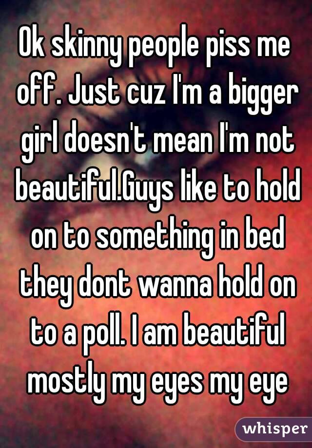 Ok skinny people piss me off. Just cuz I'm a bigger girl doesn't mean I'm not beautiful.Guys like to hold on to something in bed they dont wanna hold on to a poll. I am beautiful mostly my eyes my eye