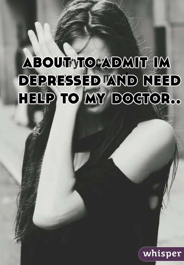 about to admit im depressed and need help to my doctor..