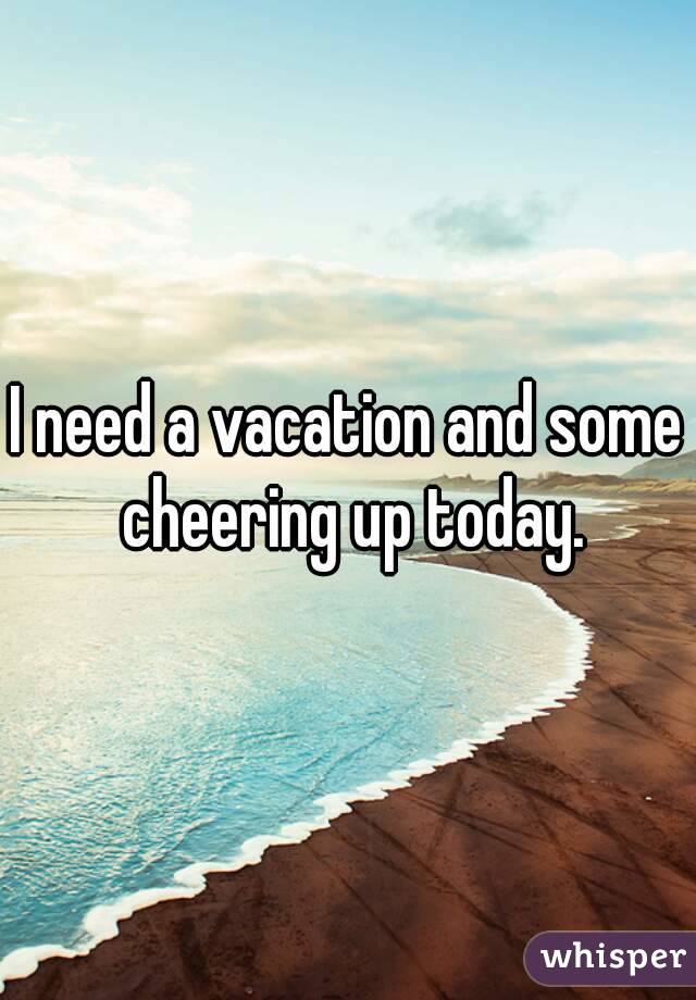 I need a vacation and some cheering up today.
