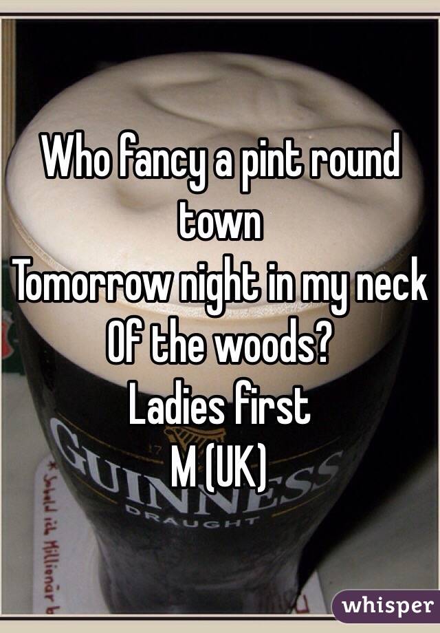 Who fancy a pint round town
Tomorrow night in my neck 
Of the woods?
Ladies first 
M (UK)