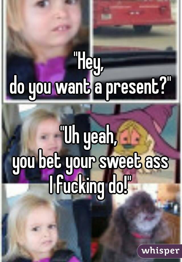 "Hey, 
do you want a present?"

"Uh yeah, 
you bet your sweet ass
I fucking do!"