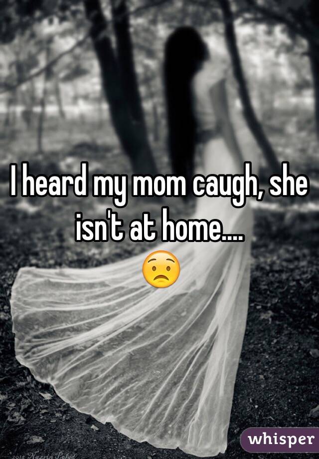I heard my mom caugh, she isn't at home....
😟