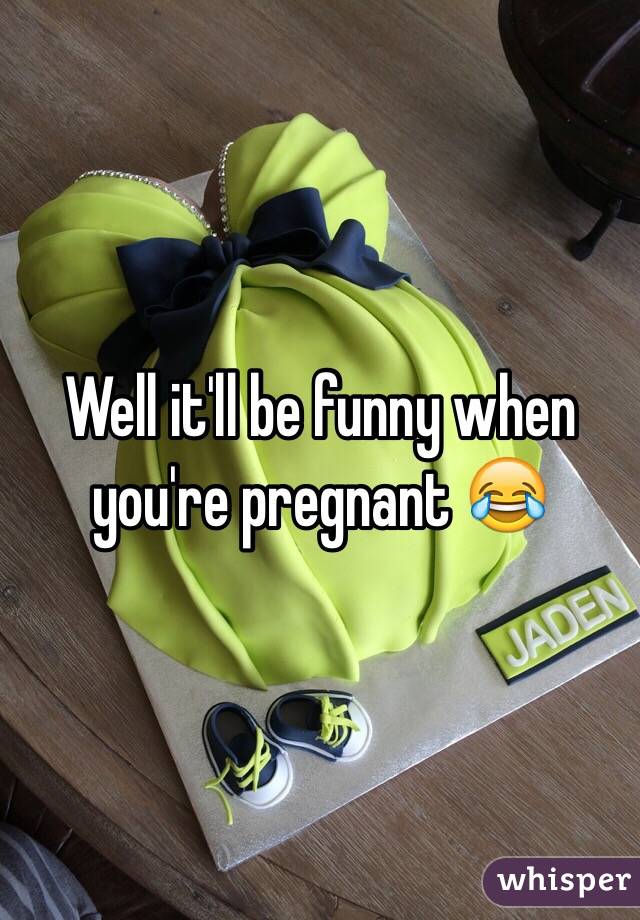 Well it'll be funny when you're pregnant 😂