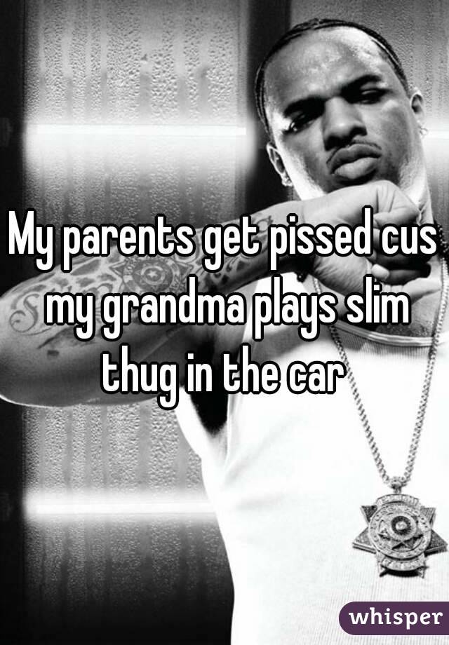 My parents get pissed cus my grandma plays slim thug in the car 