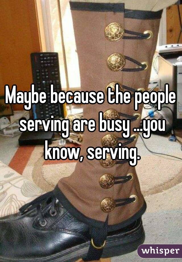 Maybe because the people serving are busy ...you know, serving.