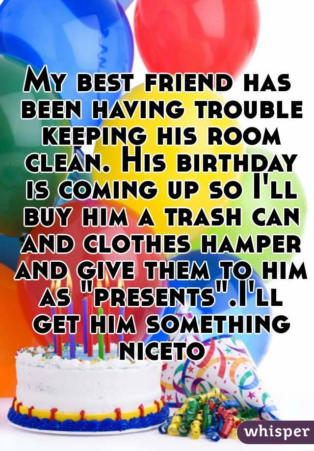 My best friend has been having trouble keeping his room clean. His birthday is coming up so I'll buy him a trash can and clothes hamper and give them to him as "presents".I'll get him something niceto