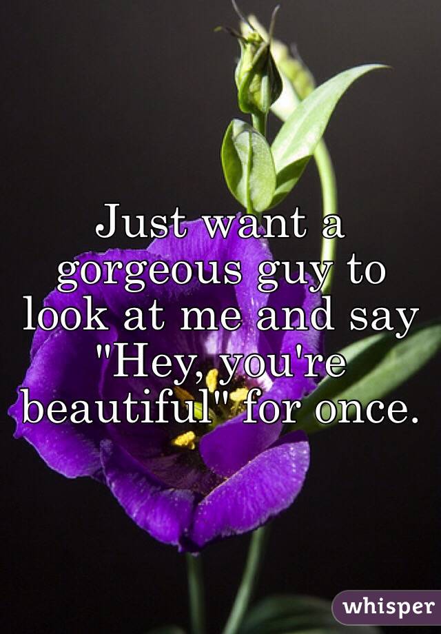 Just want a gorgeous guy to look at me and say "Hey, you're beautiful" for once.
