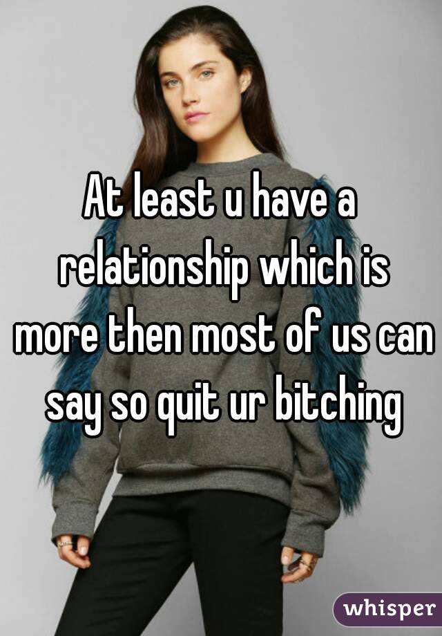 At least u have a relationship which is more then most of us can say so quit ur bitching