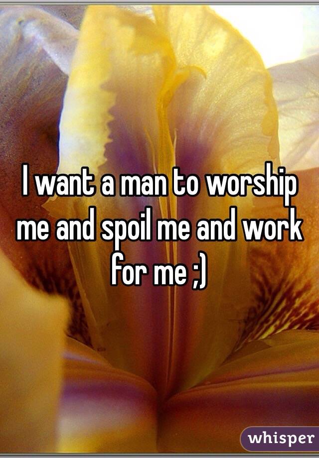 I want a man to worship me and spoil me and work for me ;)