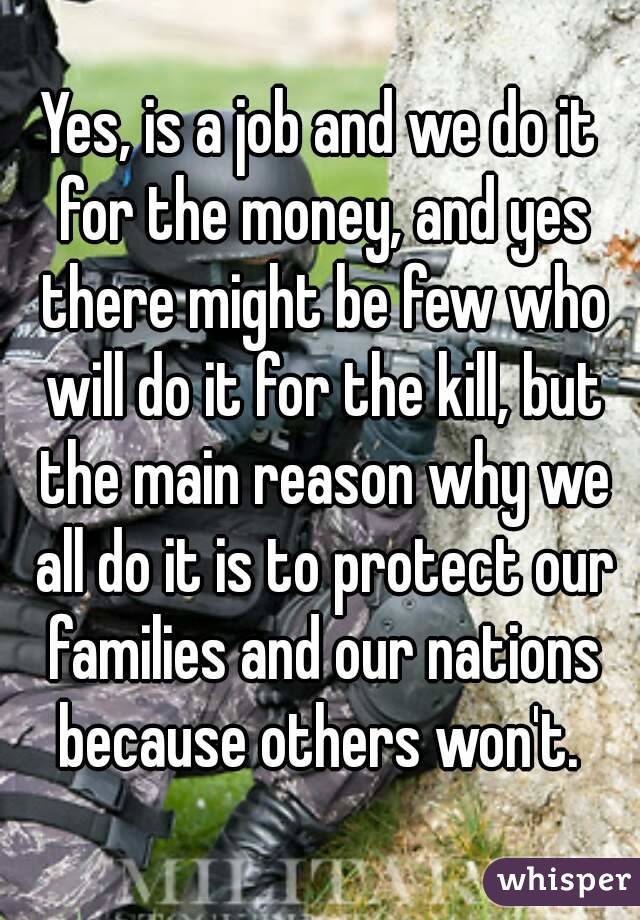 Yes, is a job and we do it for the money, and yes there might be few who will do it for the kill, but the main reason why we all do it is to protect our families and our nations because others won't. 