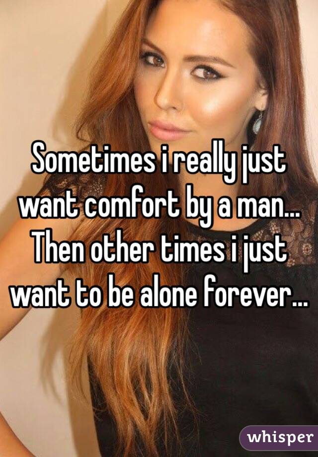 Sometimes i really just want comfort by a man... Then other times i just want to be alone forever...