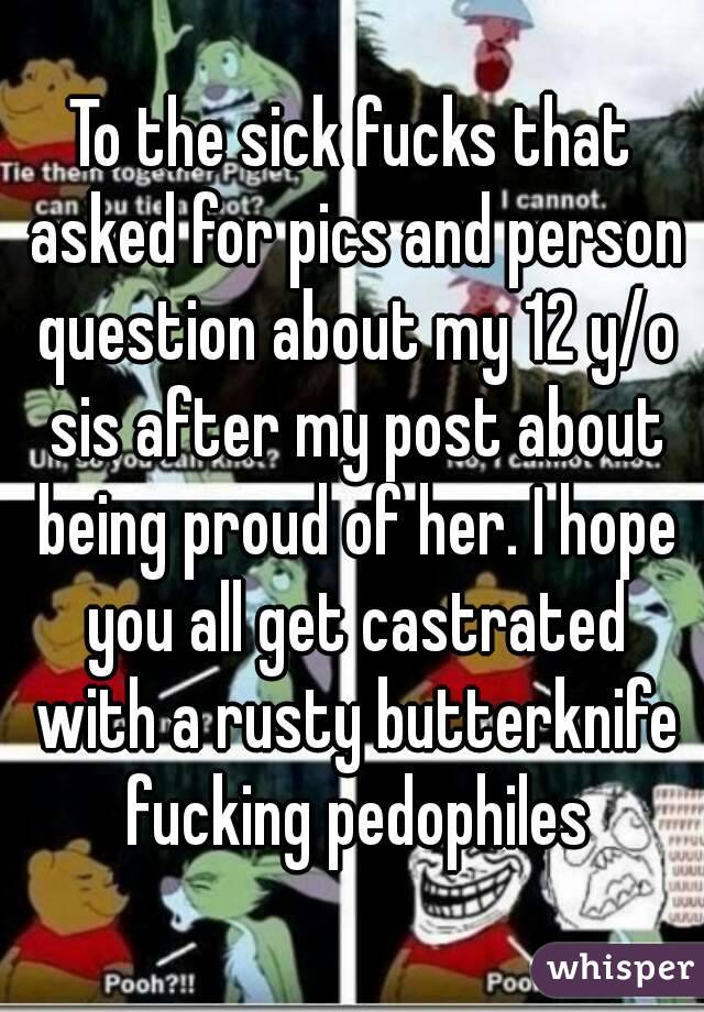 To the sick fucks that asked for pics and person question about my 12 y/o sis after my post about being proud of her. I hope you all get castrated with a rusty butterknife fucking pedophiles