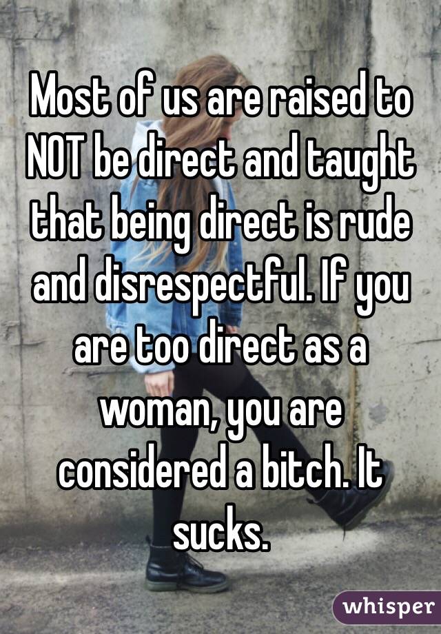 Most of us are raised to NOT be direct and taught that being direct is rude and disrespectful. If you are too direct as a woman, you are considered a bitch. It sucks.