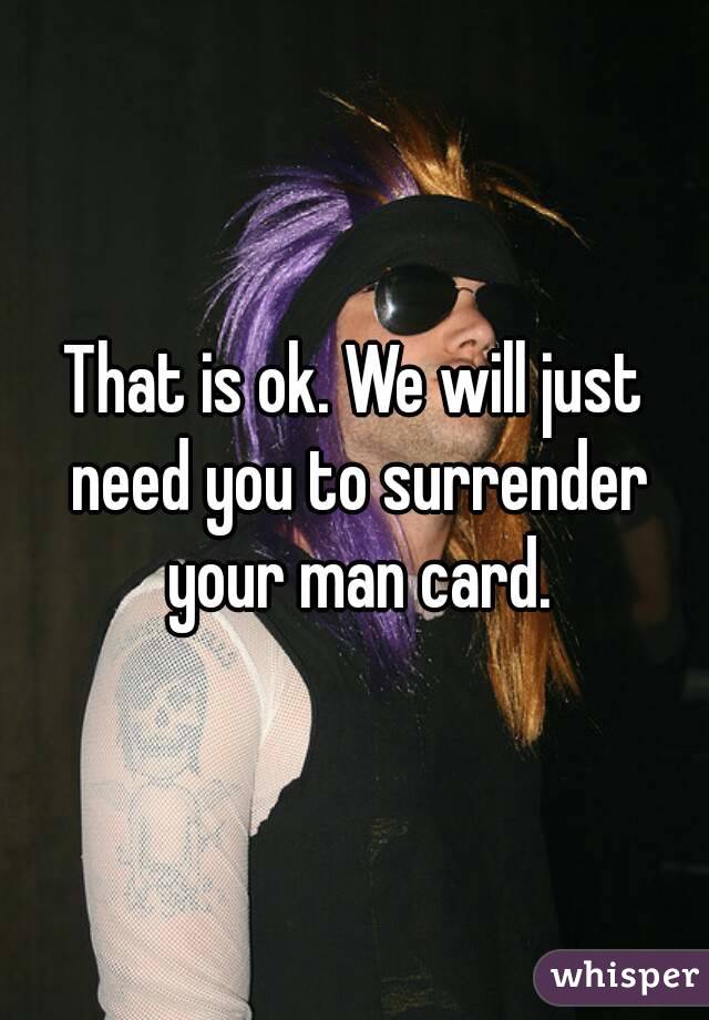 That is ok. We will just need you to surrender your man card.