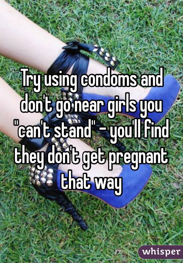 Try using condoms and don't go near girls you "can't stand" - you'll find they don't get pregnant that way 