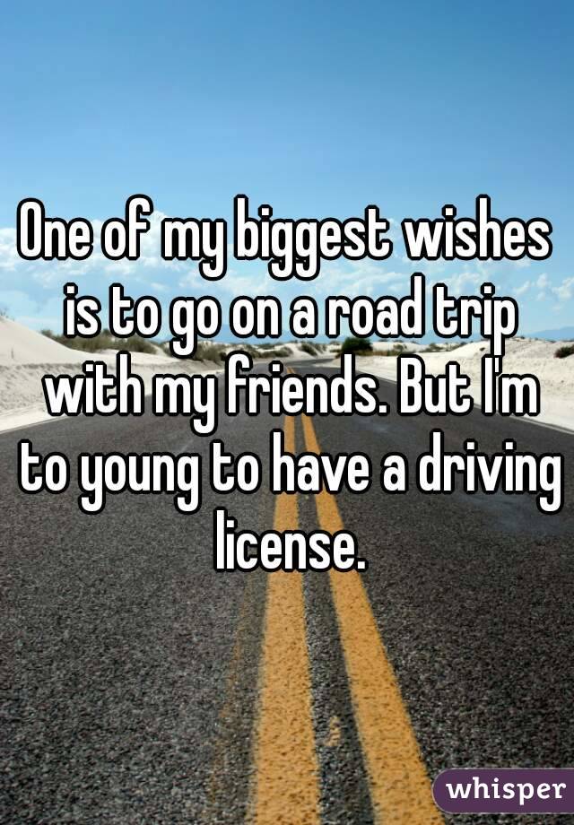 One of my biggest wishes is to go on a road trip with my friends. But I'm to young to have a driving license.