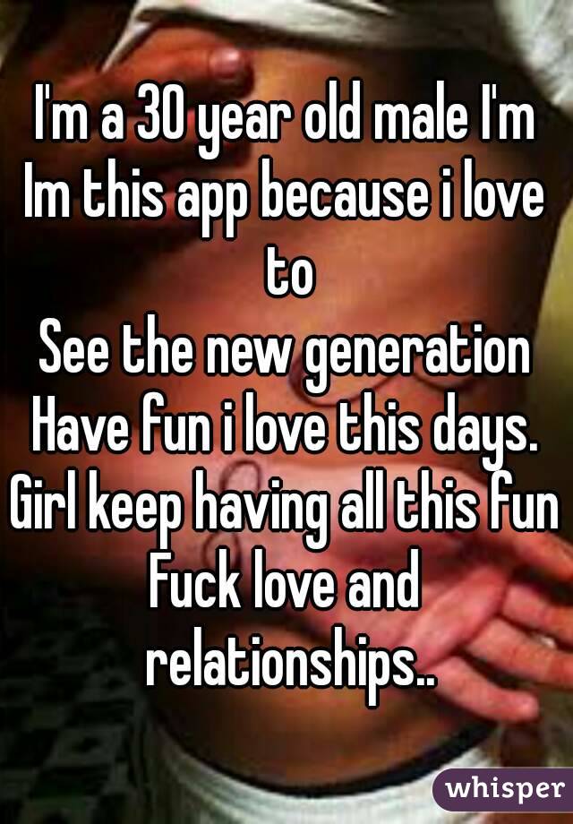 I'm a 30 year old male I'm
Im this app because i love to
See the new generation
Have fun i love this days.
Girl keep having all this fun
Fuck love and relationships..