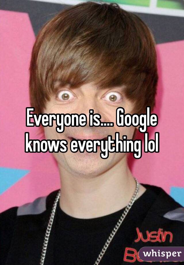 Everyone is.... Google knows everything lol