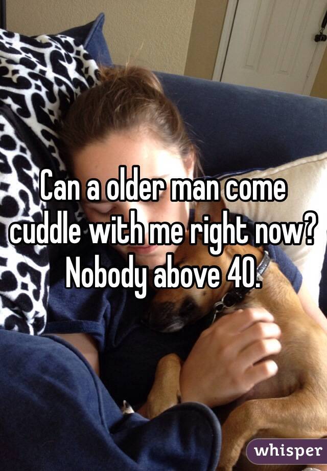 Can a older man come cuddle with me right now? Nobody above 40.