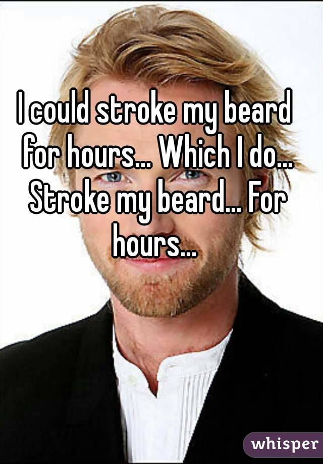 I could stroke my beard for hours... Which I do... Stroke my beard... For hours... 