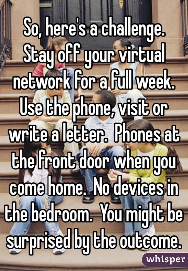So, here's a challenge.  Stay off your virtual network for a full week.  Use the phone, visit or write a letter.  Phones at the front door when you come home.  No devices in the bedroom.  You might be surprised by the outcome. 