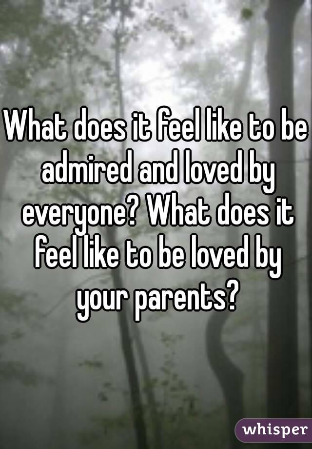 What does it feel like to be admired and loved by everyone? What does it feel like to be loved by your parents?