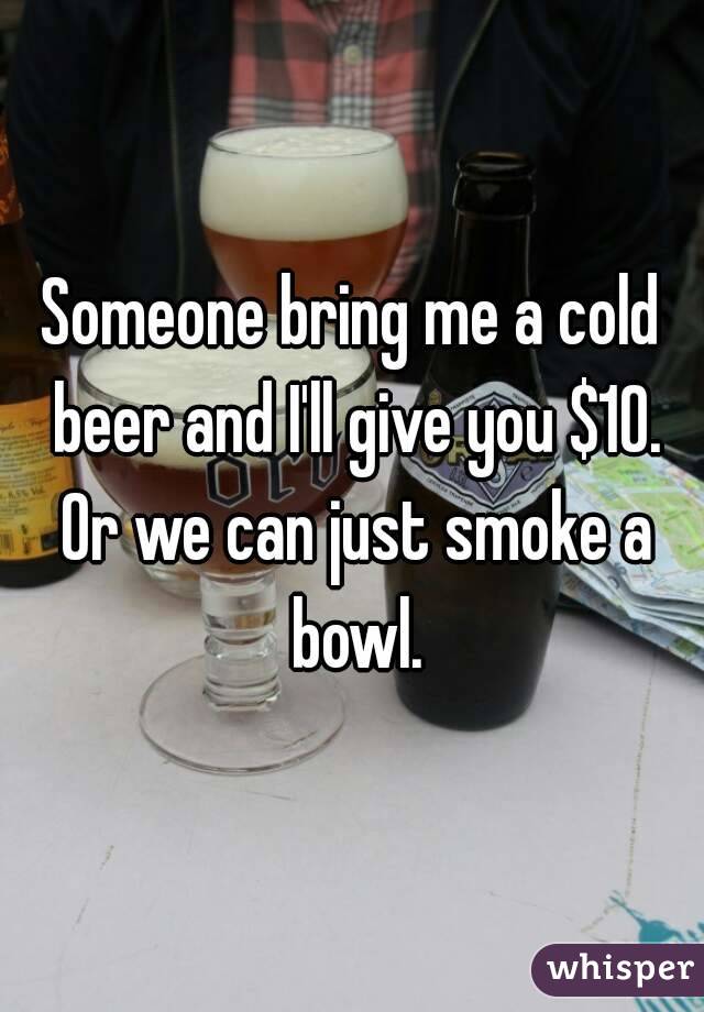Someone bring me a cold beer and I'll give you $10. Or we can just smoke a bowl.