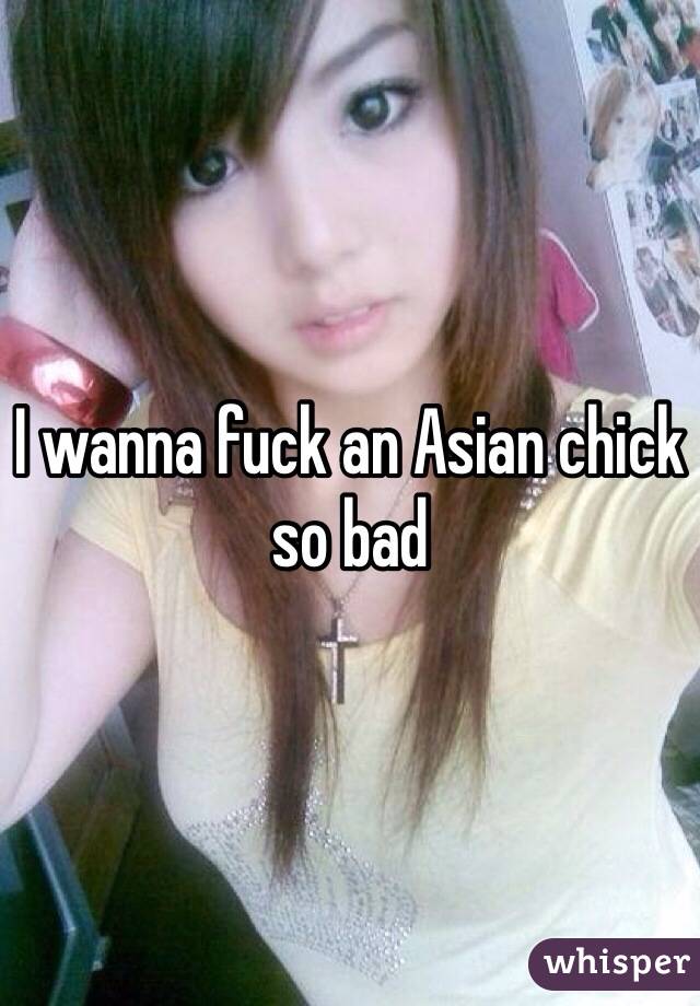 I wanna fuck an Asian chick so bad