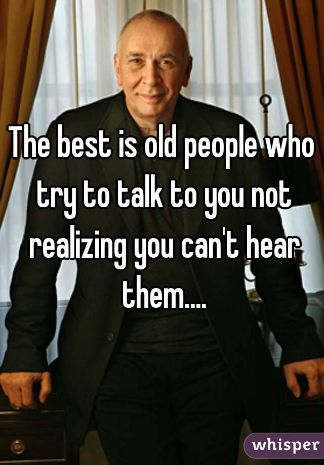 The best is old people who try to talk to you not realizing you can't hear them....