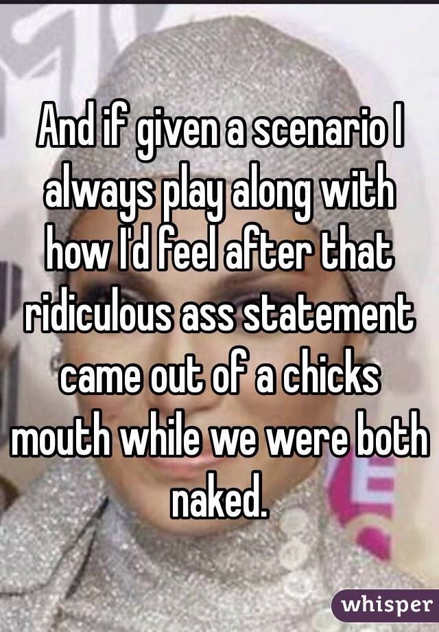 And if given a scenario I always play along with how I'd feel after that ridiculous ass statement came out of a chicks mouth while we were both naked. 