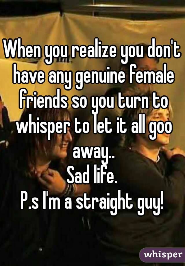 When you realize you don't have any genuine female friends so you turn to whisper to let it all goo away..
Sad life.
P.s I'm a straight guy!