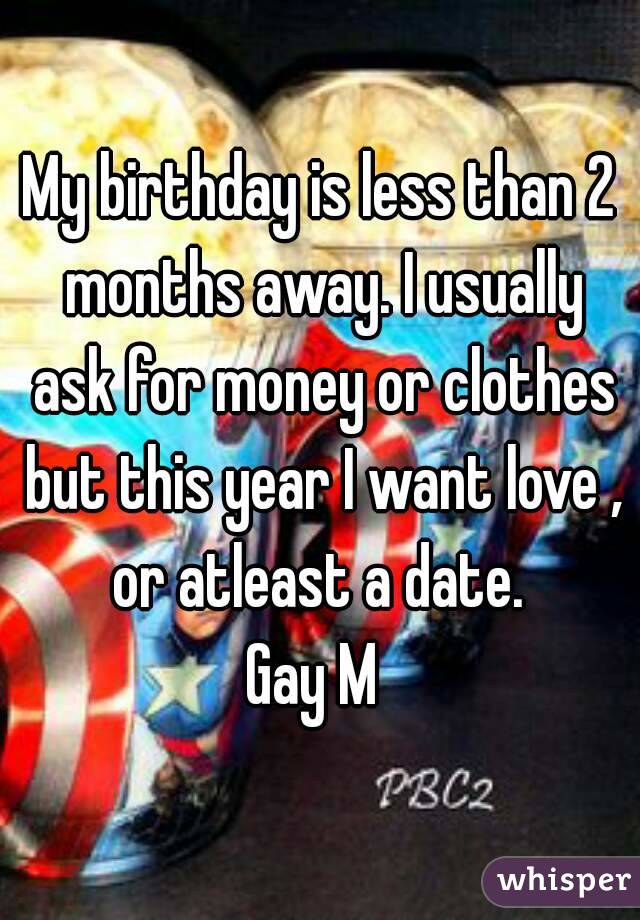 My birthday is less than 2 months away. I usually ask for money or clothes but this year I want love , or atleast a date. 
Gay M 
