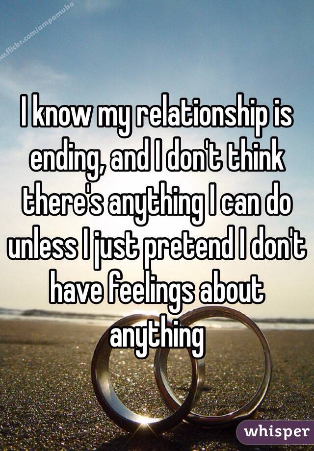 I know my relationship is ending, and I don't think there's anything I can do unless I just pretend I don't have feelings about anything 