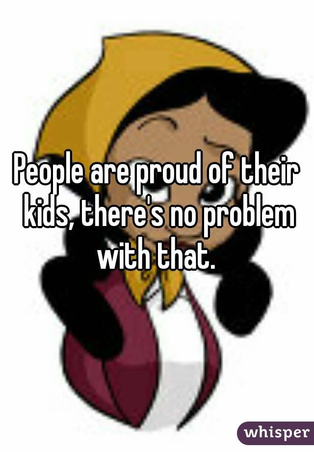 People are proud of their kids, there's no problem with that. 