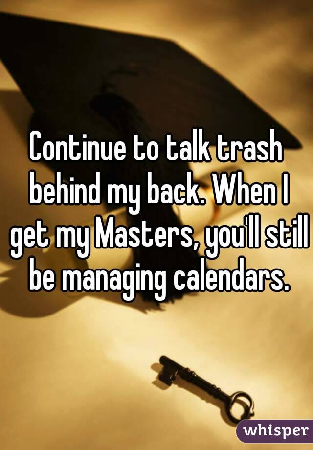 Continue to talk trash behind my back. When I get my Masters, you'll still be managing calendars.