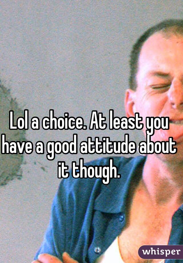 Lol a choice. At least you have a good attitude about it though.