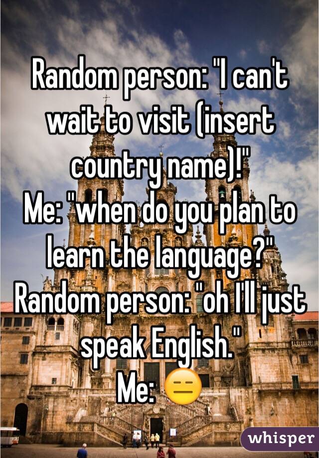 Random person: "I can't wait to visit (insert country name)!"
Me: "when do you plan to learn the language?" 
Random person: "oh I'll just speak English." 
Me: 😑