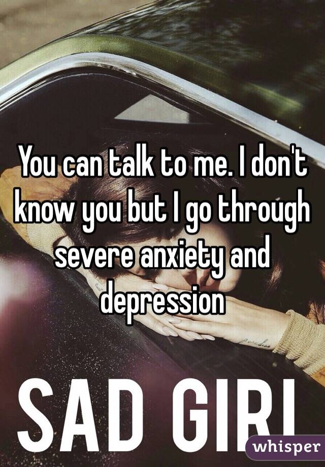 You can talk to me. I don't know you but I go through severe anxiety and depression 