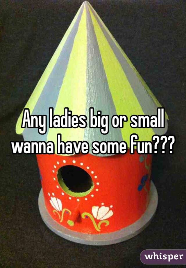 Any ladies big or small wanna have some fun???