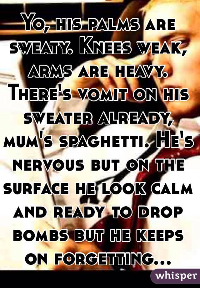 Yo, his palms are sweaty. Knees weak, arms are heavy. There's vomit on his sweater already, mum's spaghetti. He's nervous but on the surface he look calm and ready to drop bombs but he keeps on forgetting...
