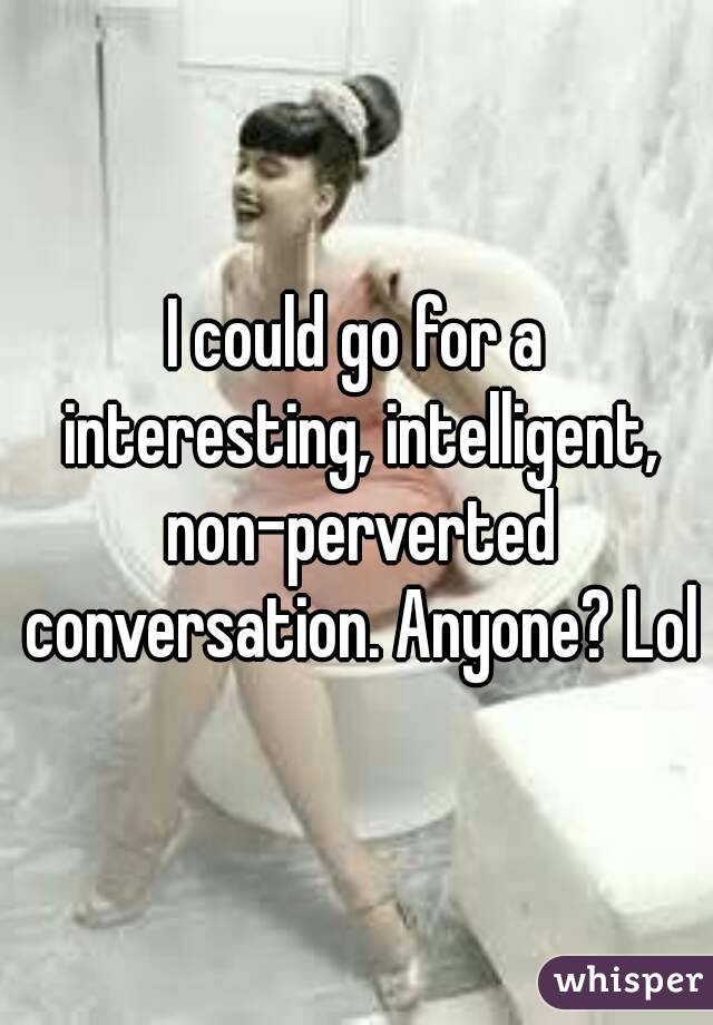 I could go for a interesting, intelligent, non-perverted conversation. Anyone? Lol