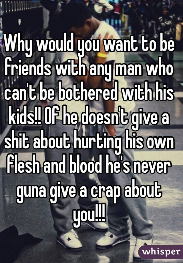 Why would you want to be friends with any man who can't be bothered with his kids!! Of he doesn't give a shit about hurting his own flesh and blood he's never guna give a crap about you!!!