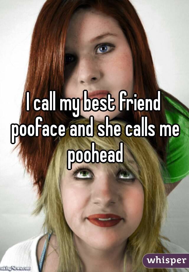I call my best friend pooface and she calls me poohead
